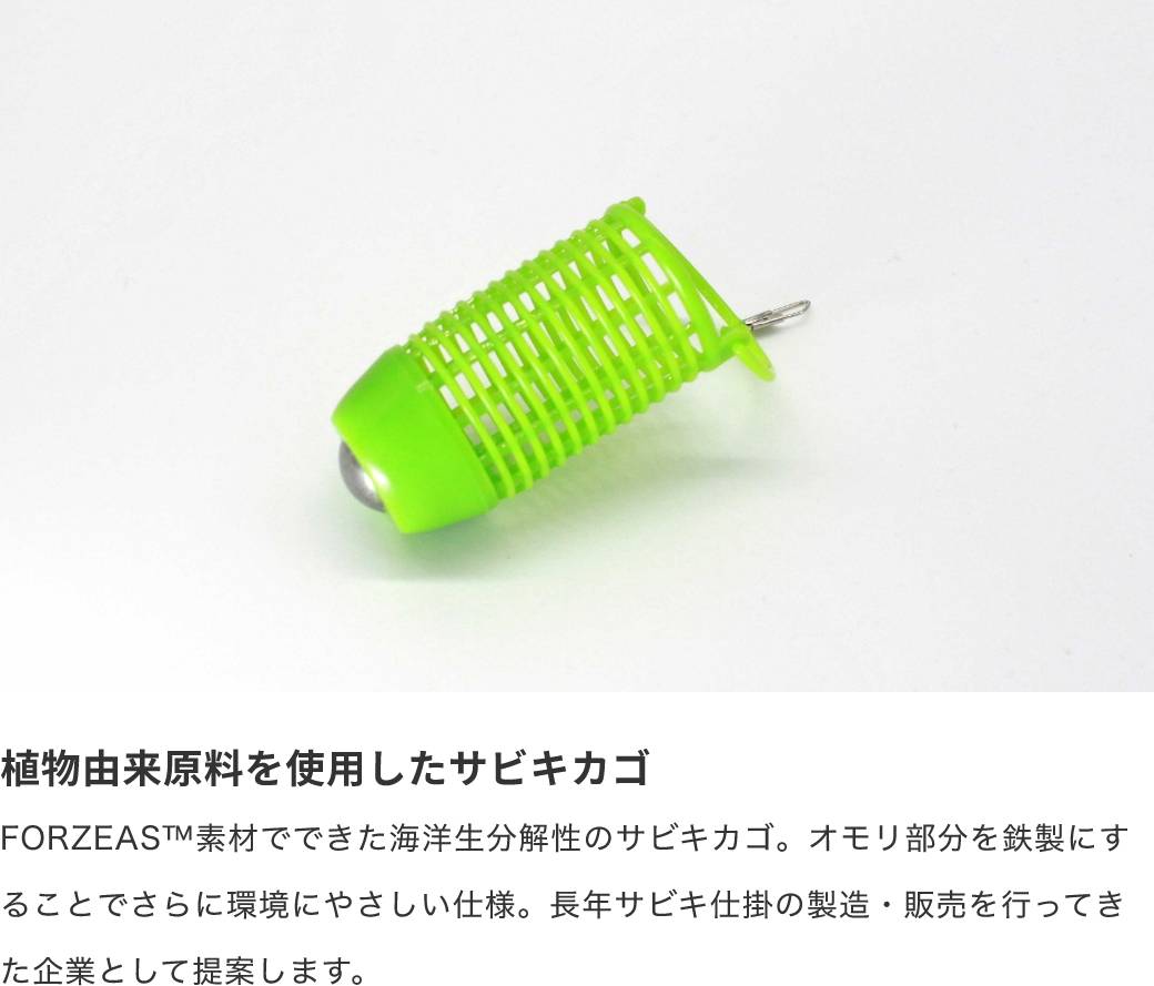 植物由来原料を使用したサビキカゴ FORZEAS™素材でできた海洋生分解性のサビキカゴ。オモリ部分を鉄製にすることでさらに環境にやさしい仕様。長年サビキ仕掛の製造・販売を行ってきた企業として提案します。